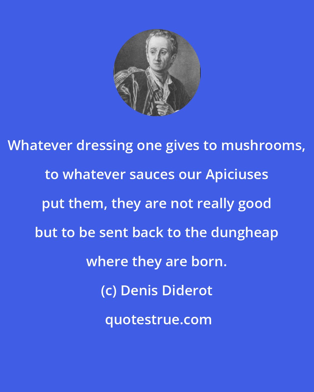 Denis Diderot: Whatever dressing one gives to mushrooms, to whatever sauces our Apiciuses put them, they are not really good but to be sent back to the dungheap where they are born.