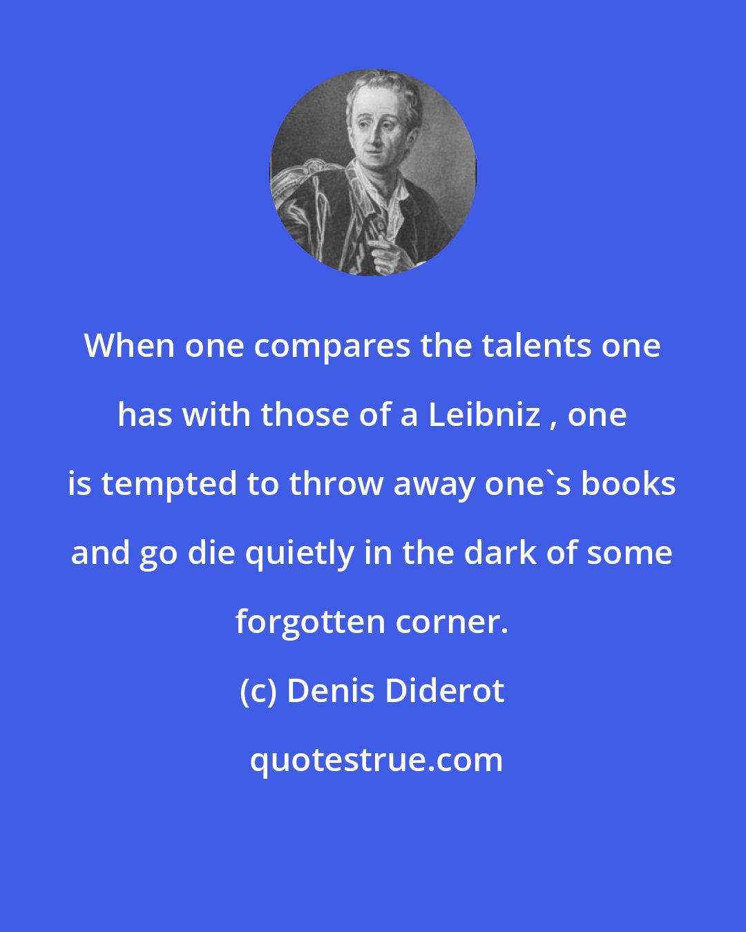 Denis Diderot: When one compares the talents one has with those of a Leibniz , one is tempted to throw away one's books and go die quietly in the dark of some forgotten corner.