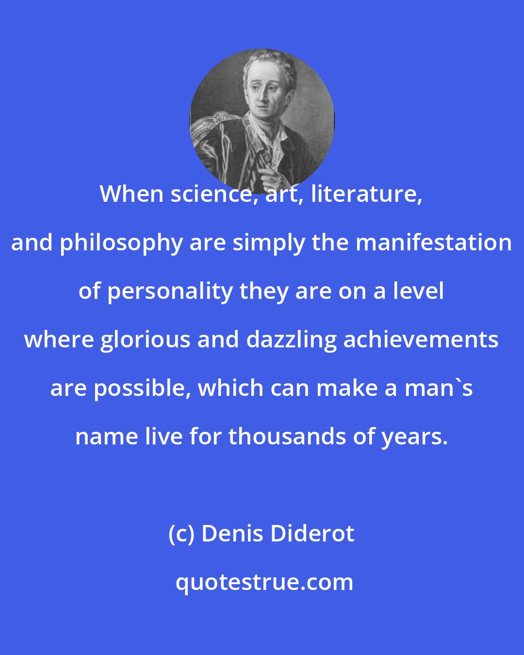 Denis Diderot: When science, art, literature, and philosophy are simply the manifestation of personality they are on a level where glorious and dazzling achievements are possible, which can make a man's name live for thousands of years.