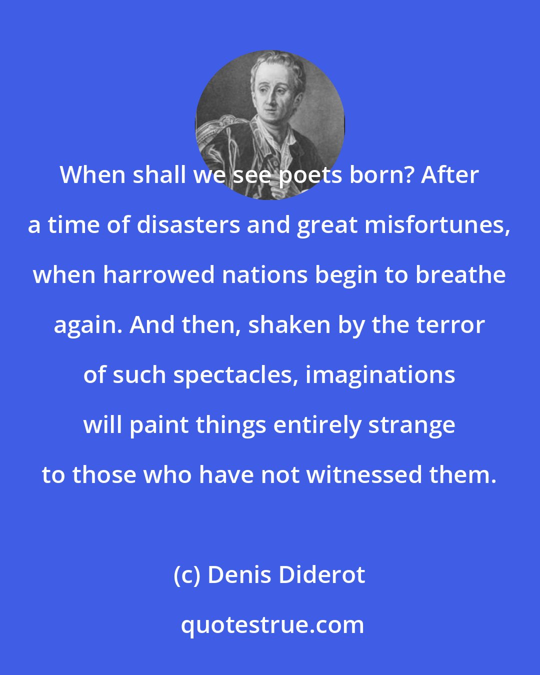 Denis Diderot: When shall we see poets born? After a time of disasters and great misfortunes, when harrowed nations begin to breathe again. And then, shaken by the terror of such spectacles, imaginations will paint things entirely strange to those who have not witnessed them.