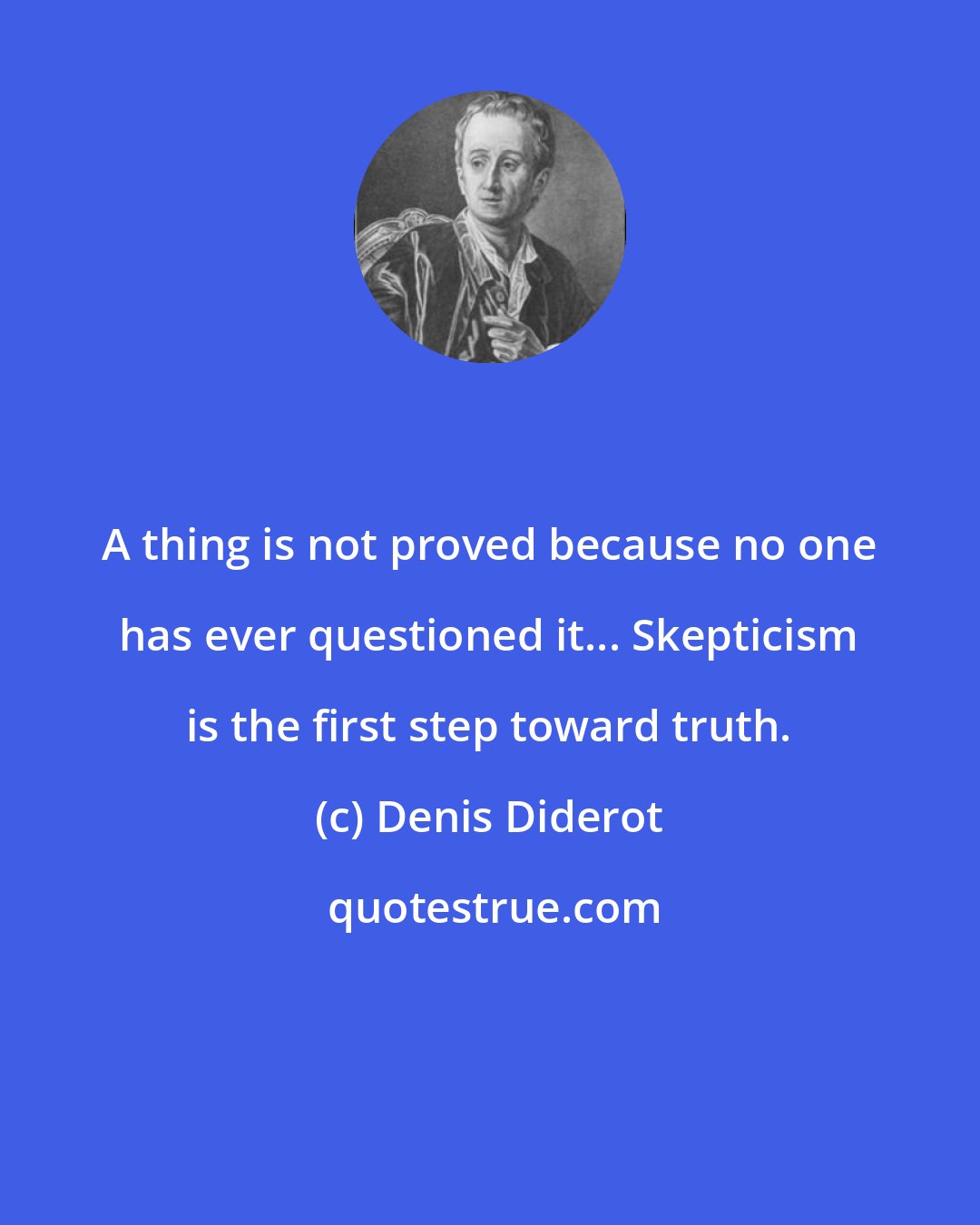 Denis Diderot: A thing is not proved because no one has ever questioned it... Skepticism is the first step toward truth.