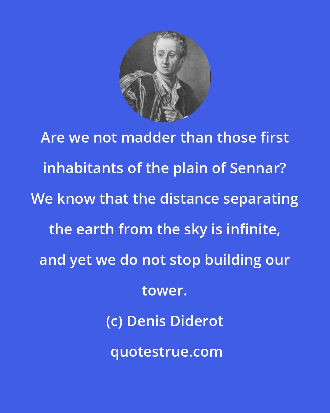 Denis Diderot: Are we not madder than those first inhabitants of the plain of Sennar? We know that the distance separating the earth from the sky is infinite, and yet we do not stop building our tower.