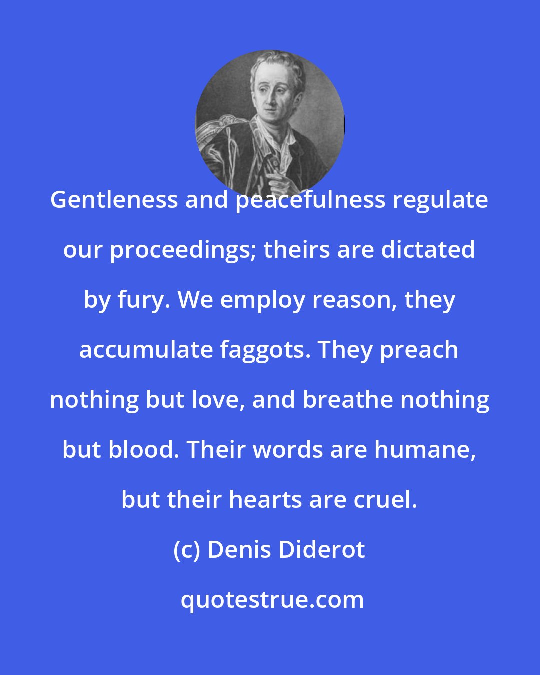 Denis Diderot: Gentleness and peacefulness regulate our proceedings; theirs are dictated by fury. We employ reason, they accumulate faggots. They preach nothing but love, and breathe nothing but blood. Their words are humane, but their hearts are cruel.