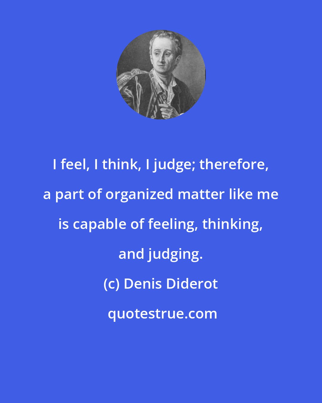 Denis Diderot: I feel, I think, I judge; therefore, a part of organized matter like me is capable of feeling, thinking, and judging.