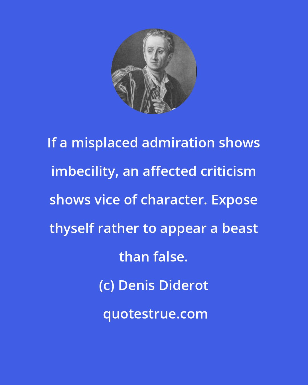 Denis Diderot: If a misplaced admiration shows imbecility, an affected criticism shows vice of character. Expose thyself rather to appear a beast than false.