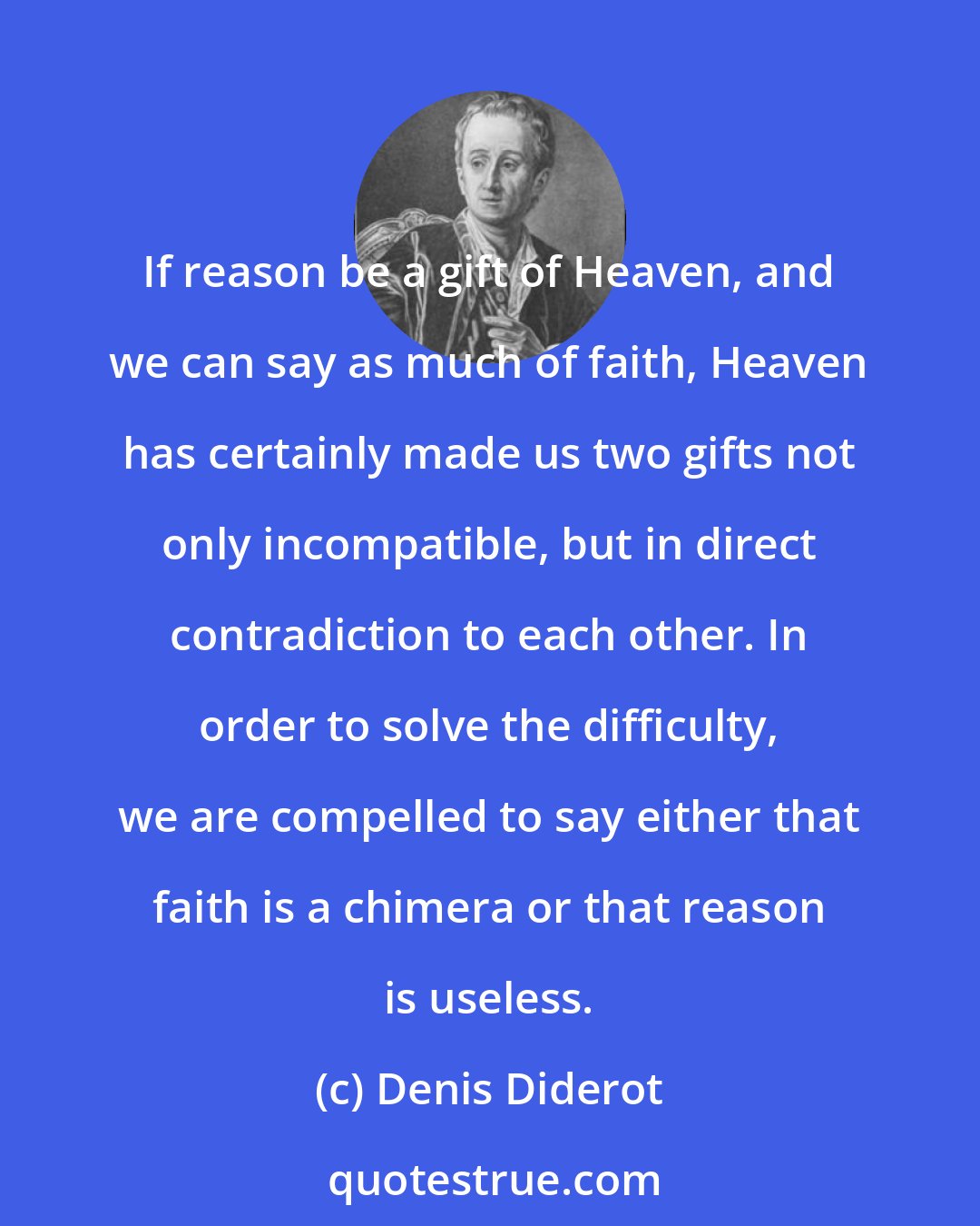 Denis Diderot: If reason be a gift of Heaven, and we can say as much of faith, Heaven has certainly made us two gifts not only incompatible, but in direct contradiction to each other. In order to solve the difficulty, we are compelled to say either that faith is a chimera or that reason is useless.