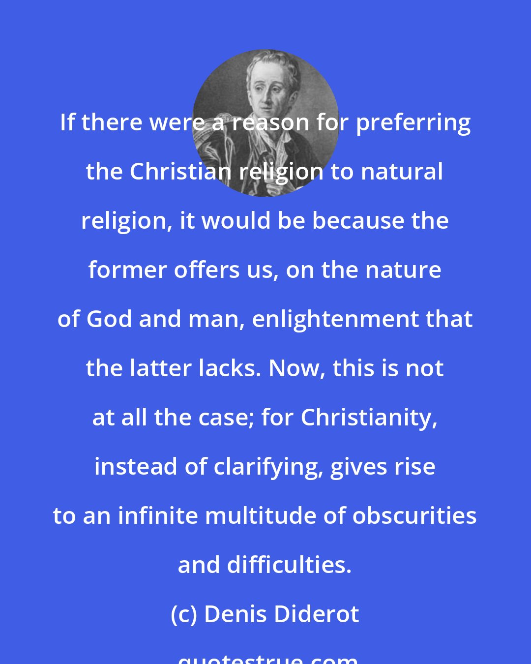 Denis Diderot: If there were a reason for preferring the Christian religion to natural religion, it would be because the former offers us, on the nature of God and man, enlightenment that the latter lacks. Now, this is not at all the case; for Christianity, instead of clarifying, gives rise to an infinite multitude of obscurities and difficulties.