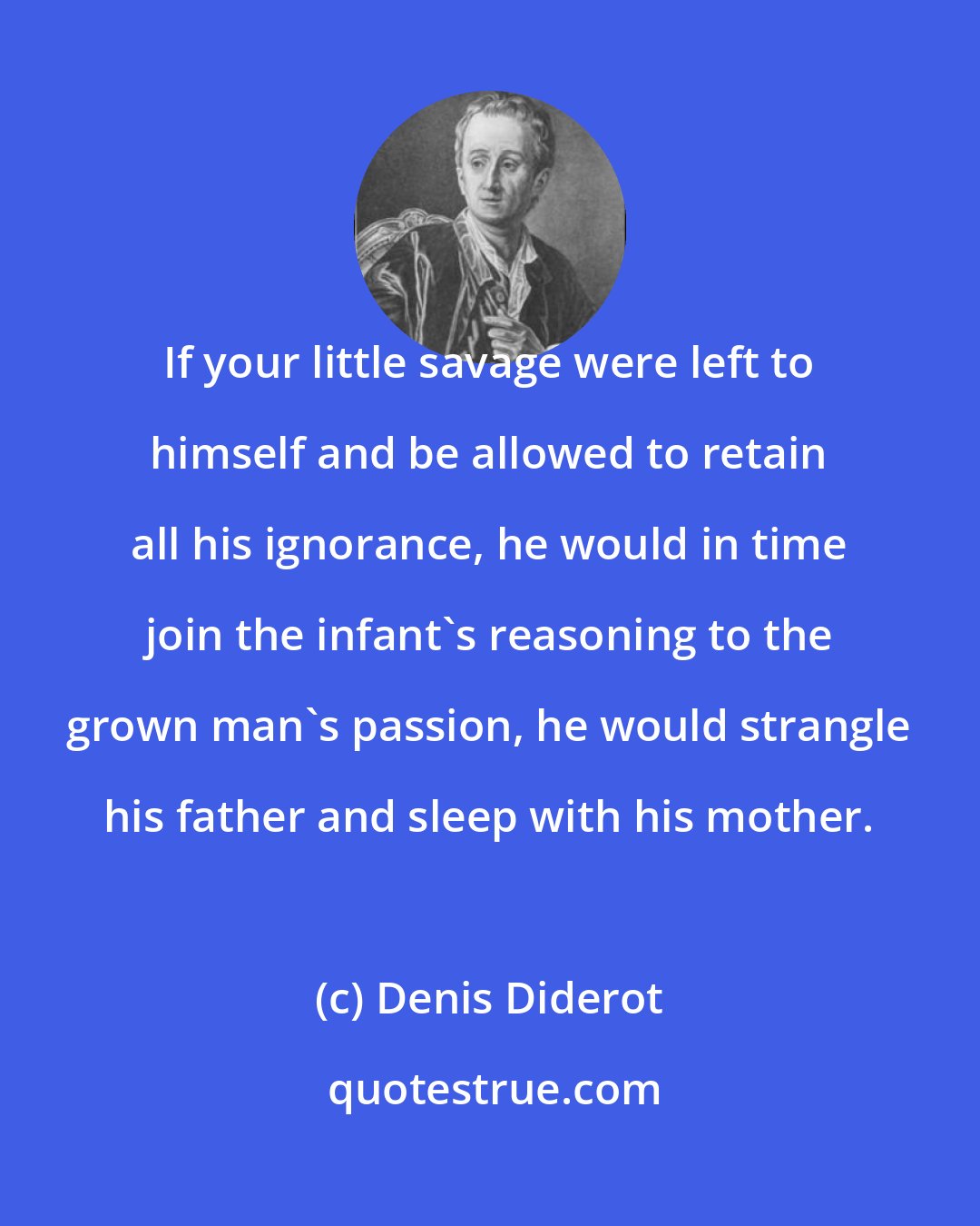 Denis Diderot: If your little savage were left to himself and be allowed to retain all his ignorance, he would in time join the infant's reasoning to the grown man's passion, he would strangle his father and sleep with his mother.