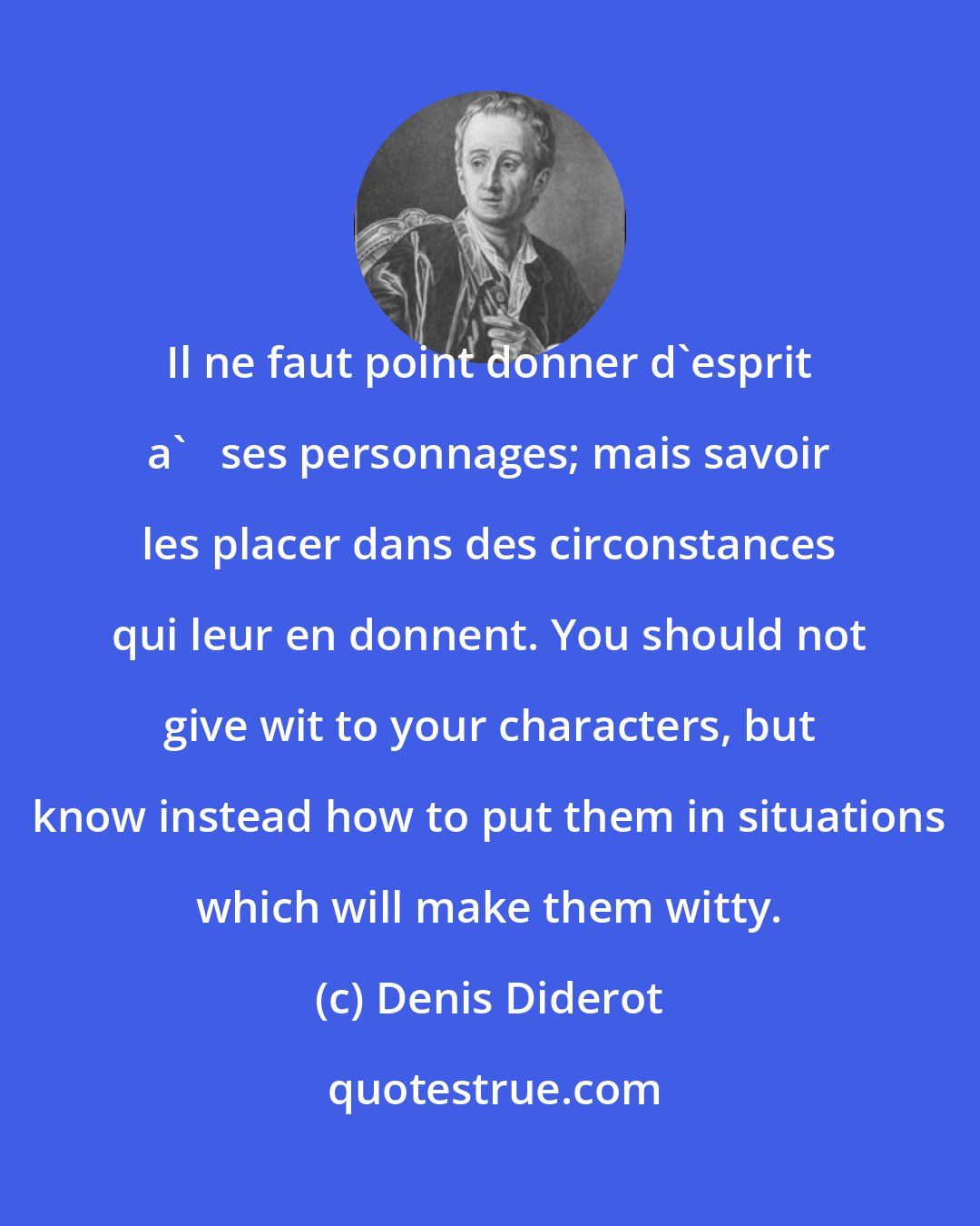 Denis Diderot: Il ne faut point donner d'esprit a'   ses personnages; mais savoir les placer dans des circonstances qui leur en donnent. You should not give wit to your characters, but know instead how to put them in situations which will make them witty.