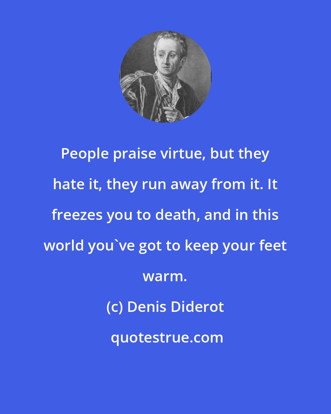 Denis Diderot: People praise virtue, but they hate it, they run away from it. It freezes you to death, and in this world you've got to keep your feet warm.