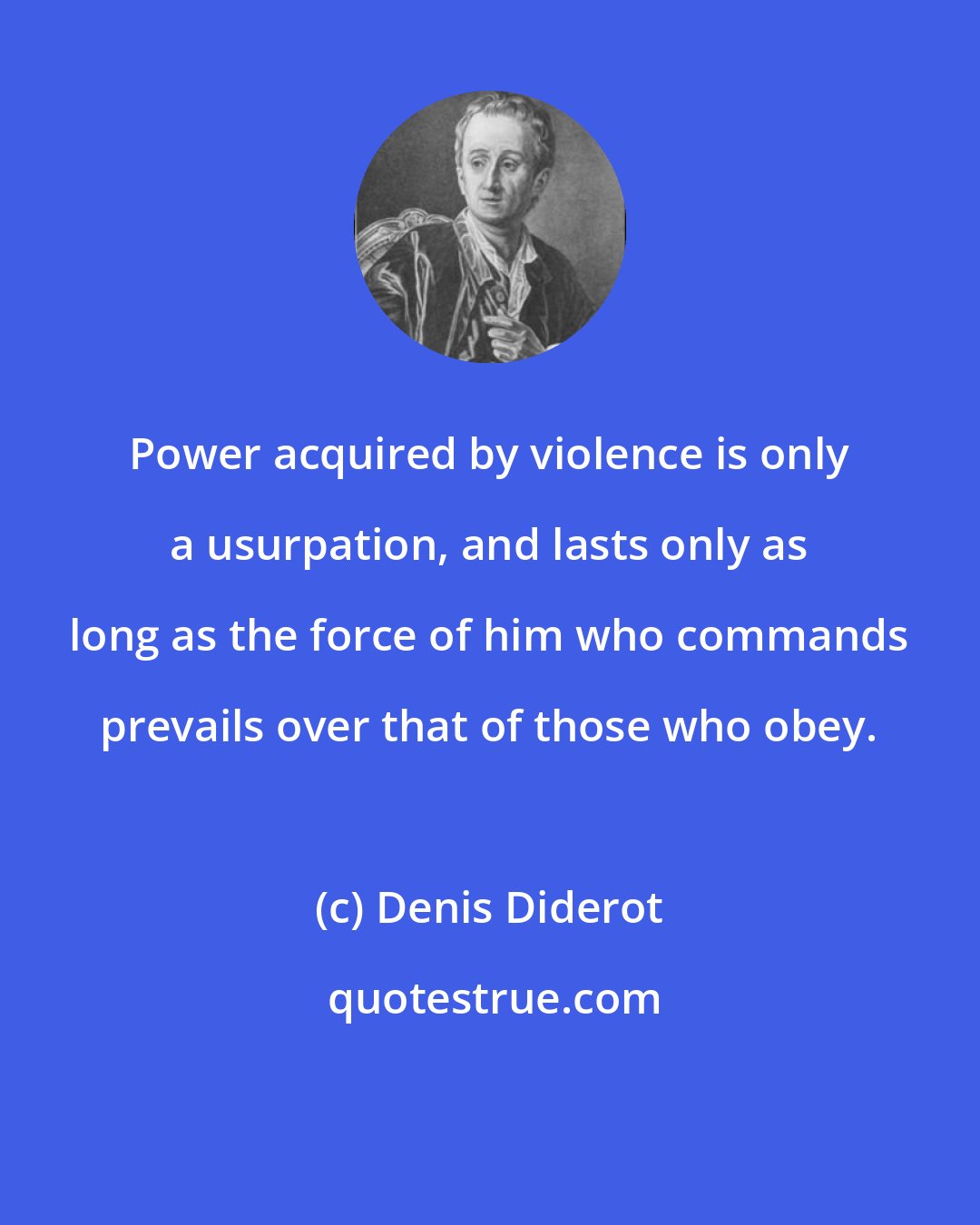 Denis Diderot: Power acquired by violence is only a usurpation, and lasts only as long as the force of him who commands prevails over that of those who obey.