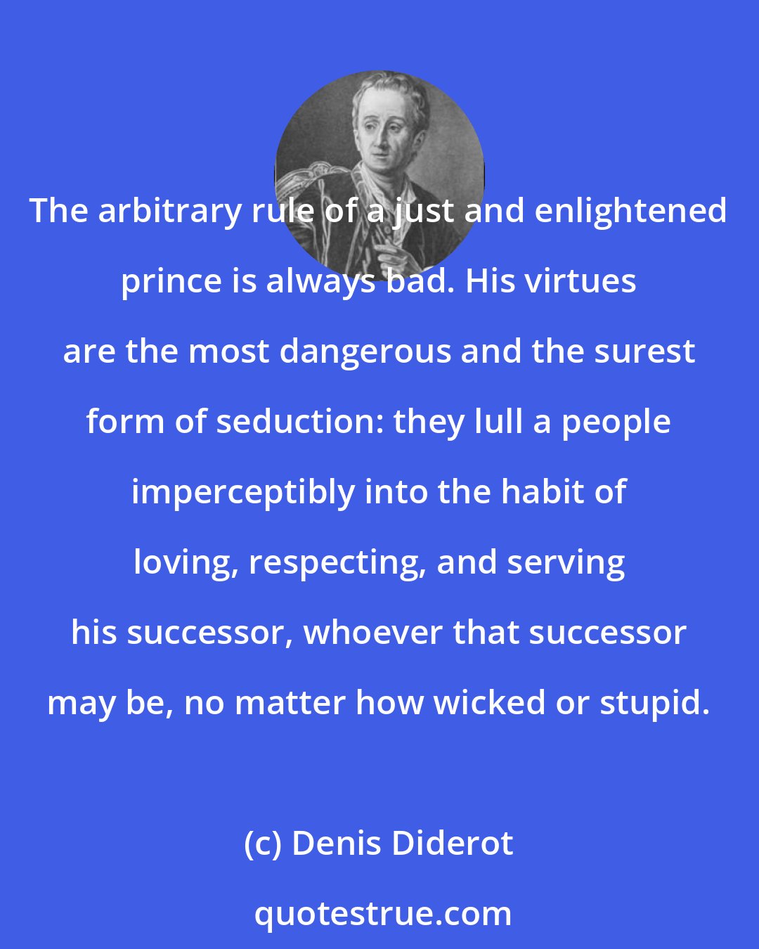 Denis Diderot: The arbitrary rule of a just and enlightened prince is always bad. His virtues are the most dangerous and the surest form of seduction: they lull a people imperceptibly into the habit of loving, respecting, and serving his successor, whoever that successor may be, no matter how wicked or stupid.