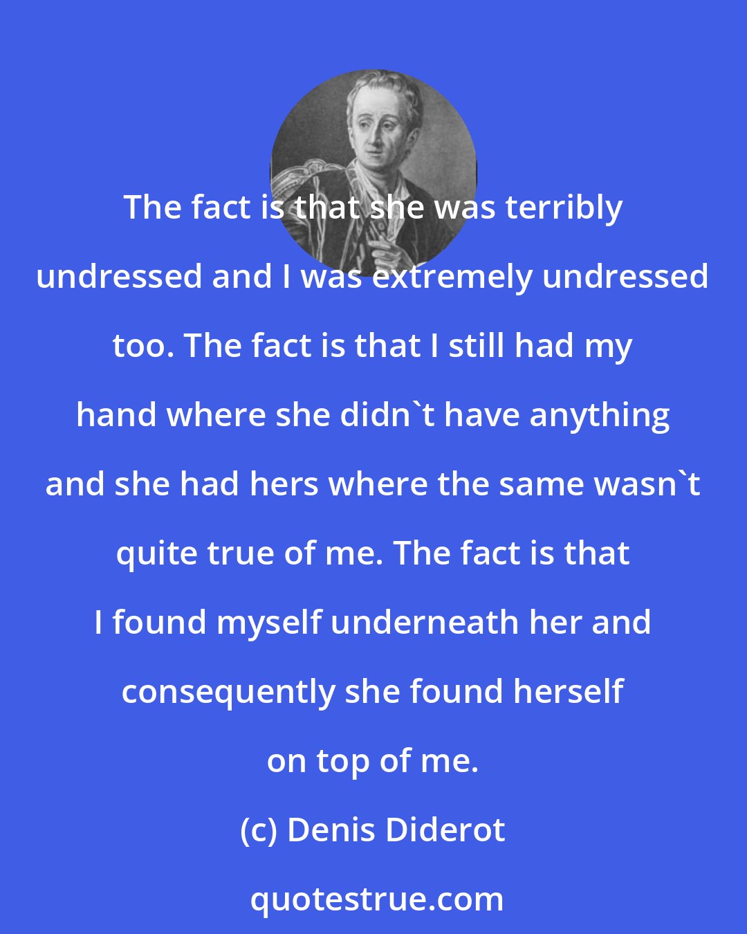 Denis Diderot: The fact is that she was terribly undressed and I was extremely undressed too. The fact is that I still had my hand where she didn't have anything and she had hers where the same wasn't quite true of me. The fact is that I found myself underneath her and consequently she found herself on top of me.