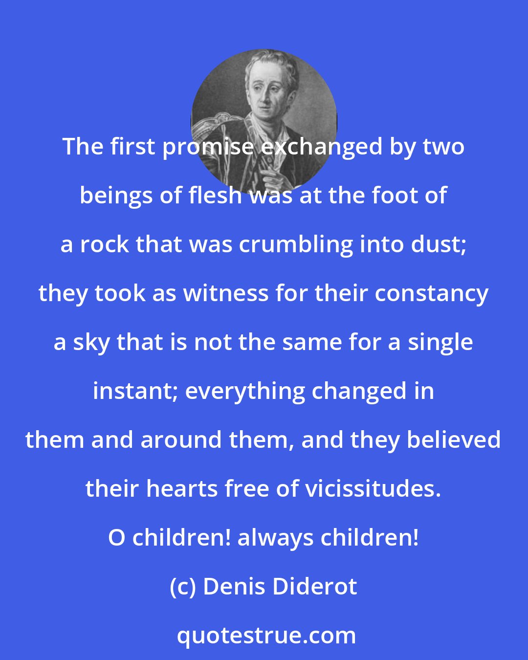 Denis Diderot: The first promise exchanged by two beings of flesh was at the foot of a rock that was crumbling into dust; they took as witness for their constancy a sky that is not the same for a single instant; everything changed in them and around them, and they believed their hearts free of vicissitudes. O children! always children!