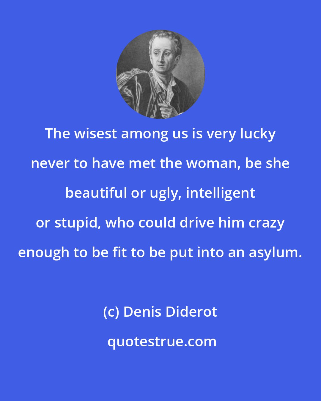 Denis Diderot: The wisest among us is very lucky never to have met the woman, be she beautiful or ugly, intelligent or stupid, who could drive him crazy enough to be fit to be put into an asylum.