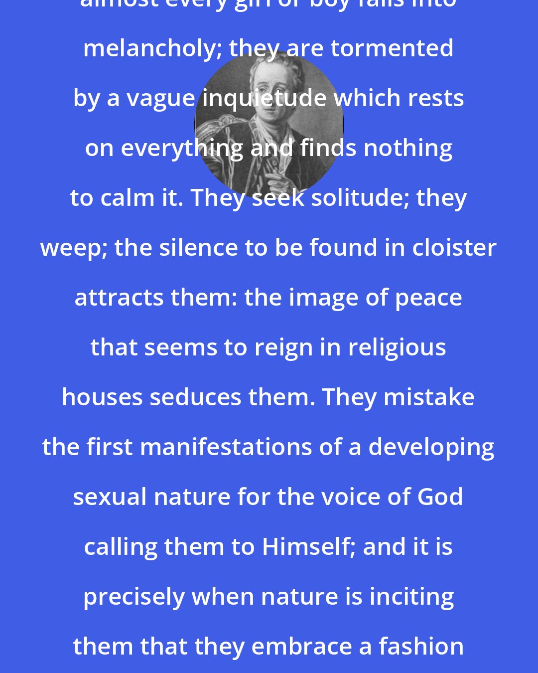 Denis Diderot: There comes a moment during which almost every girl or boy falls into melancholy; they are tormented by a vague inquietude which rests on everything and finds nothing to calm it. They seek solitude; they weep; the silence to be found in cloister attracts them: the image of peace that seems to reign in religious houses seduces them. They mistake the first manifestations of a developing sexual nature for the voice of God calling them to Himself; and it is precisely when nature is inciting them that they embrace a fashion of life contrary to nature's wish.