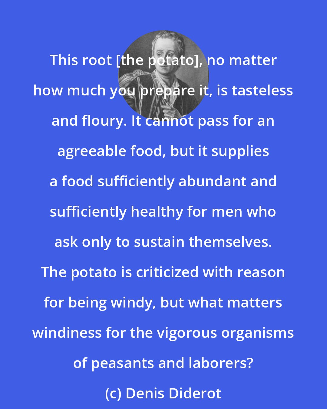 Denis Diderot: This root [the potato], no matter how much you prepare it, is tasteless and floury. It cannot pass for an agreeable food, but it supplies a food sufficiently abundant and sufficiently healthy for men who ask only to sustain themselves. The potato is criticized with reason for being windy, but what matters windiness for the vigorous organisms of peasants and laborers?