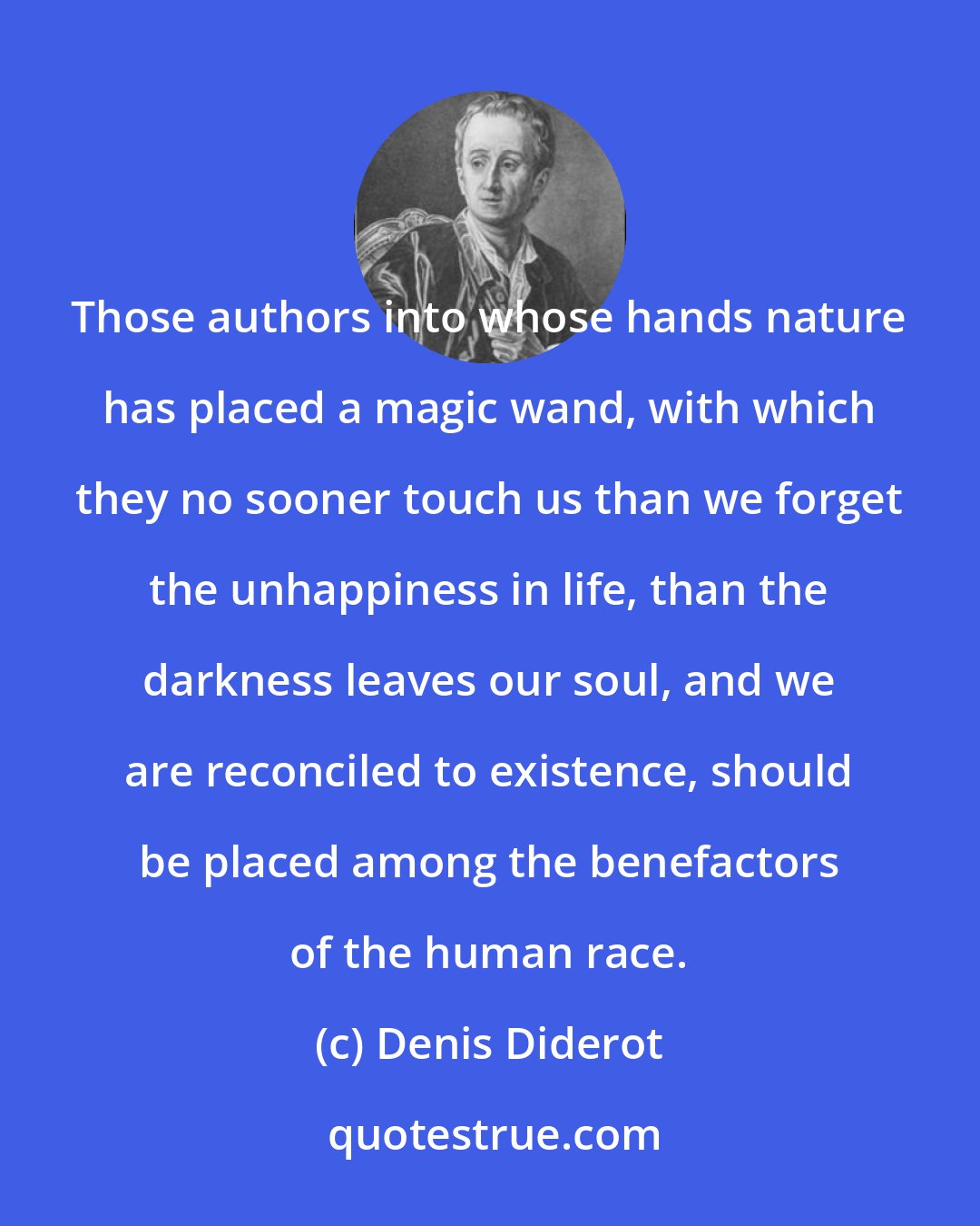 Denis Diderot: Those authors into whose hands nature has placed a magic wand, with which they no sooner touch us than we forget the unhappiness in life, than the darkness leaves our soul, and we are reconciled to existence, should be placed among the benefactors of the human race.