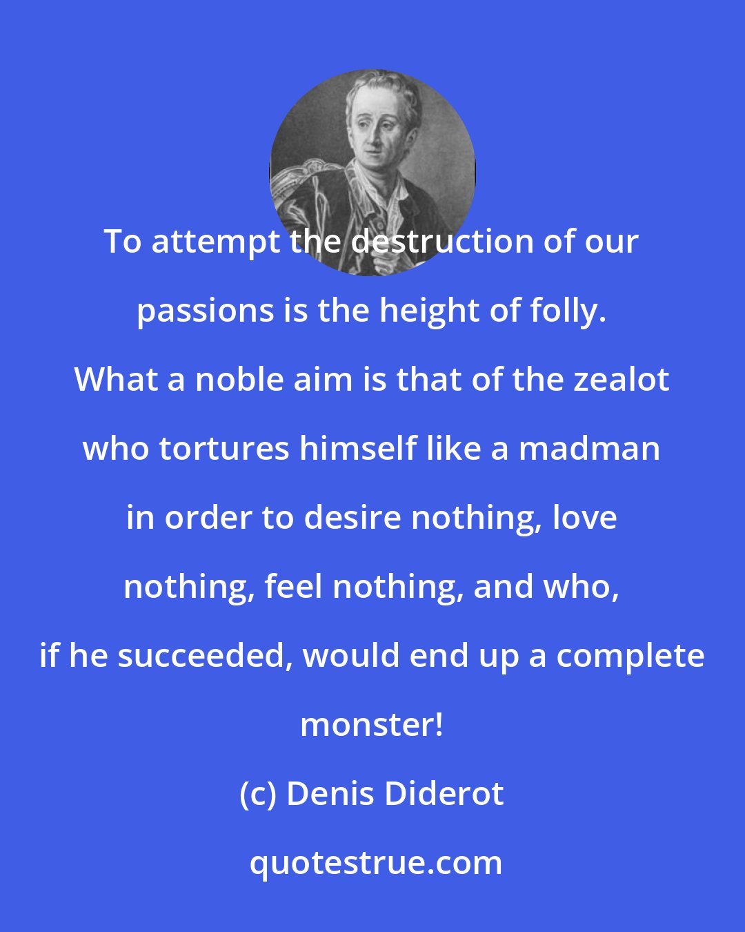 Denis Diderot: To attempt the destruction of our passions is the height of folly. What a noble aim is that of the zealot who tortures himself like a madman in order to desire nothing, love nothing, feel nothing, and who, if he succeeded, would end up a complete monster!