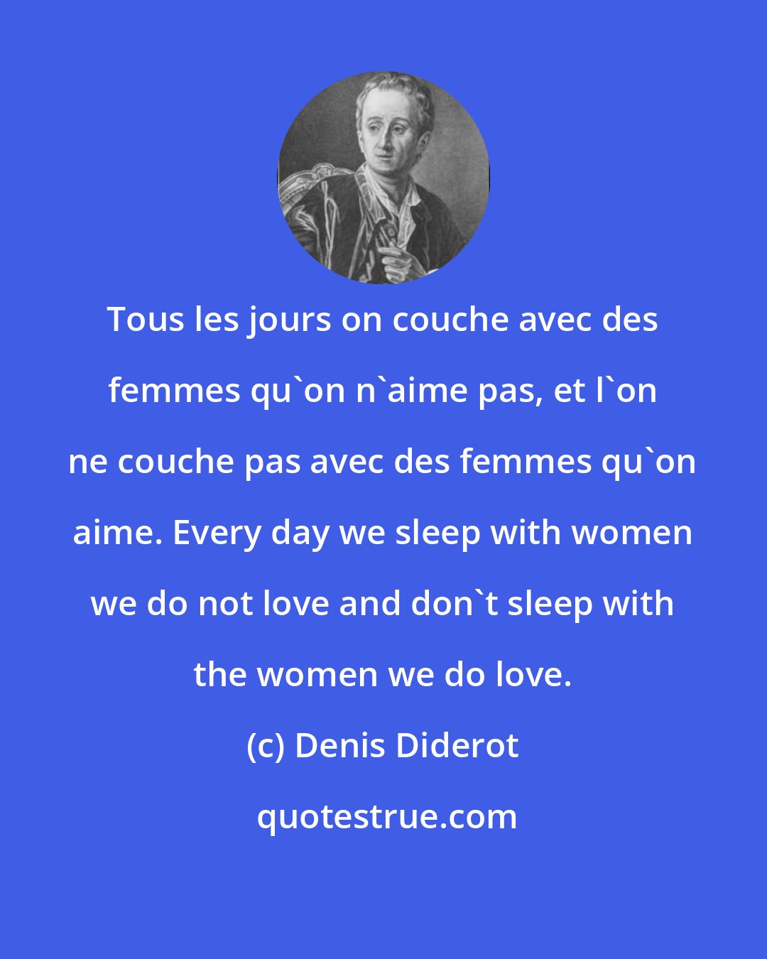 Denis Diderot: Tous les jours on couche avec des femmes qu'on n'aime pas, et l'on ne couche pas avec des femmes qu'on aime. Every day we sleep with women we do not love and don't sleep with the women we do love.