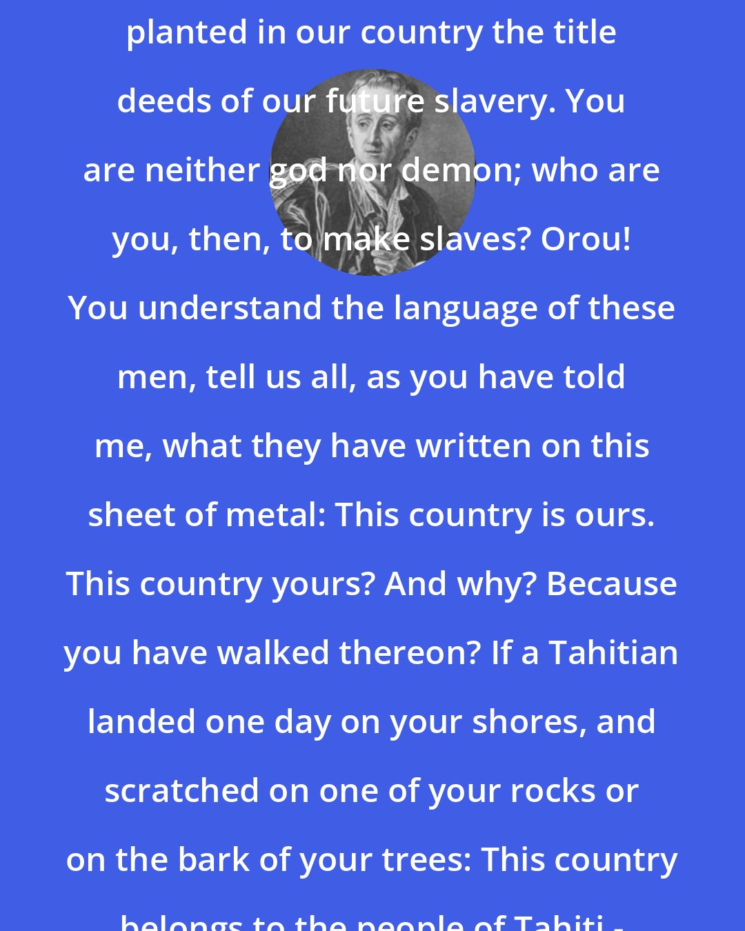 Denis Diderot: We are a free people; and now you have planted in our country the title deeds of our future slavery. You are neither god nor demon; who are you, then, to make slaves? Orou! You understand the language of these men, tell us all, as you have told me, what they have written on this sheet of metal: This country is ours. This country yours? And why? Because you have walked thereon? If a Tahitian landed one day on your shores, and scratched on one of your rocks or on the bark of your trees: This country belongs to the people of Tahiti - what would you think?