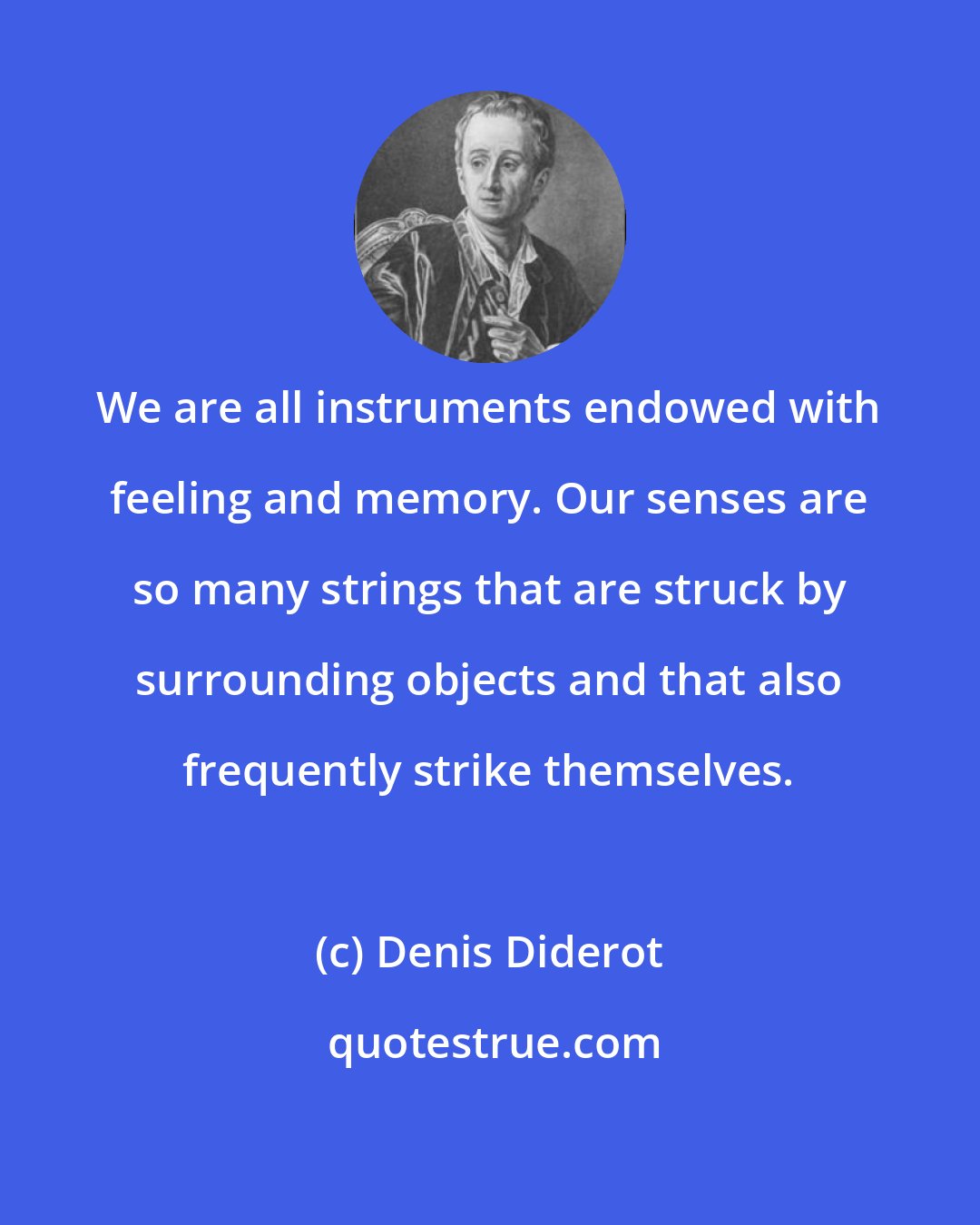 Denis Diderot: We are all instruments endowed with feeling and memory. Our senses are so many strings that are struck by surrounding objects and that also frequently strike themselves.