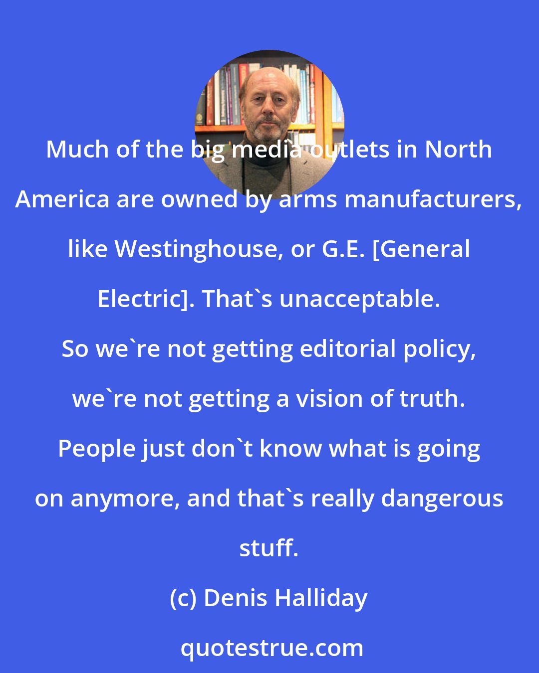 Denis Halliday: Much of the big media outlets in North America are owned by arms manufacturers, like Westinghouse, or G.E. [General Electric]. That's unacceptable. So we're not getting editorial policy, we're not getting a vision of truth. People just don't know what is going on anymore, and that's really dangerous stuff.