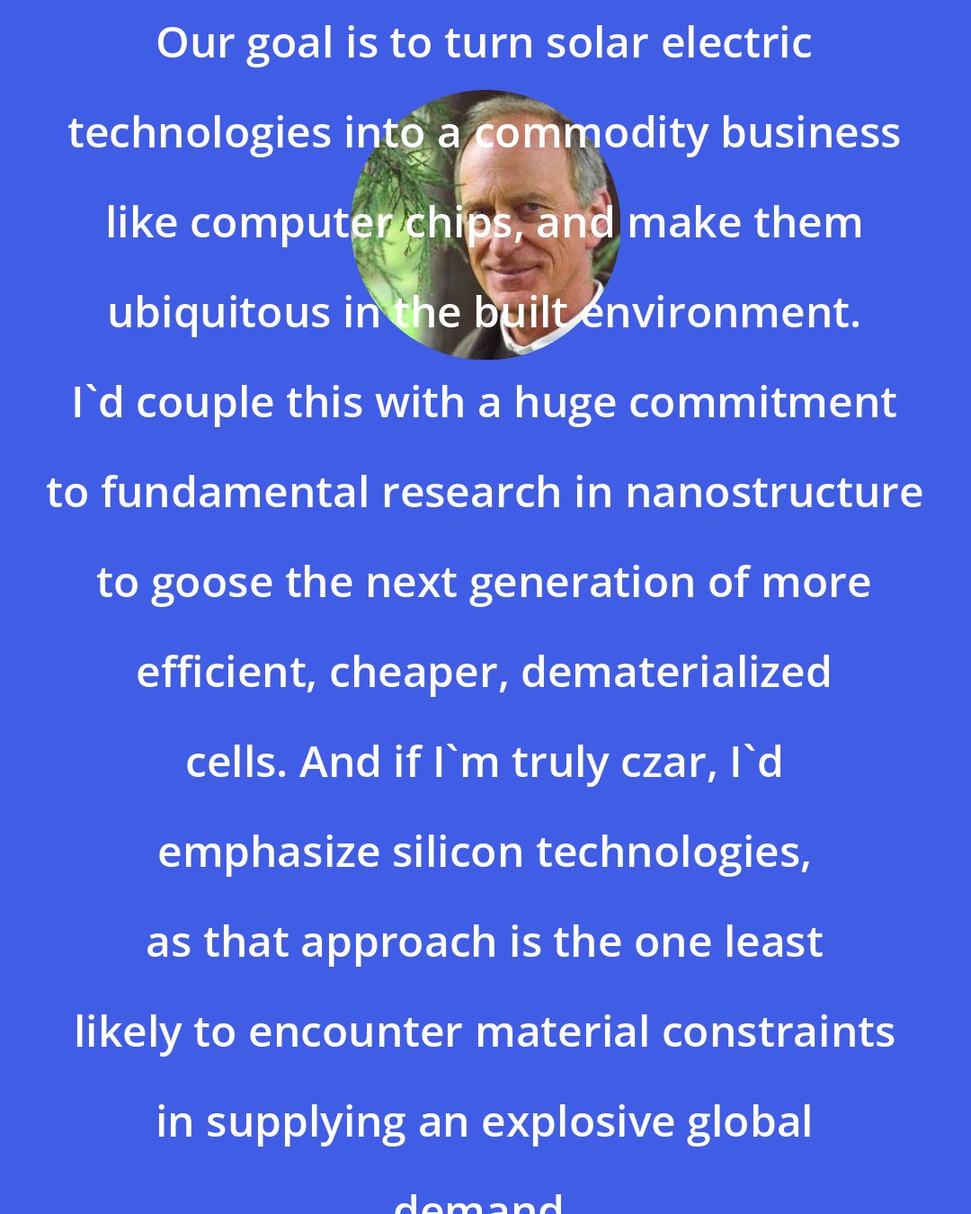 Denis Hayes: Our goal is to turn solar electric technologies into a commodity business like computer chips, and make them ubiquitous in the built environment. I'd couple this with a huge commitment to fundamental research in nanostructure to goose the next generation of more efficient, cheaper, dematerialized cells. And if I'm truly czar, I'd emphasize silicon technologies, as that approach is the one least likely to encounter material constraints in supplying an explosive global demand.
