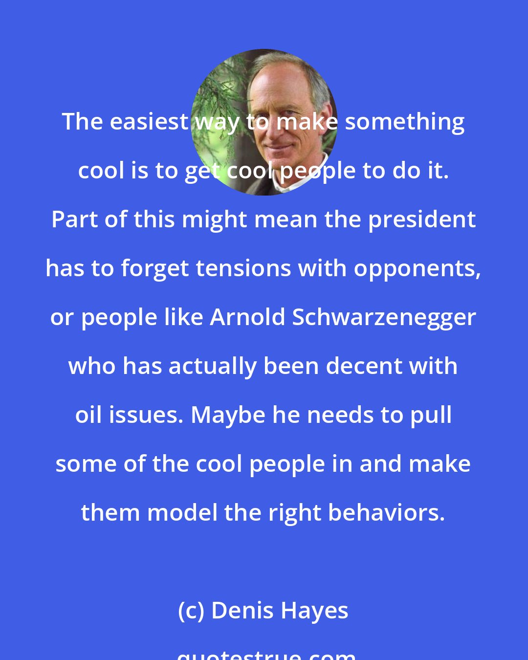 Denis Hayes: The easiest way to make something cool is to get cool people to do it. Part of this might mean the president has to forget tensions with opponents, or people like Arnold Schwarzenegger who has actually been decent with oil issues. Maybe he needs to pull some of the cool people in and make them model the right behaviors.