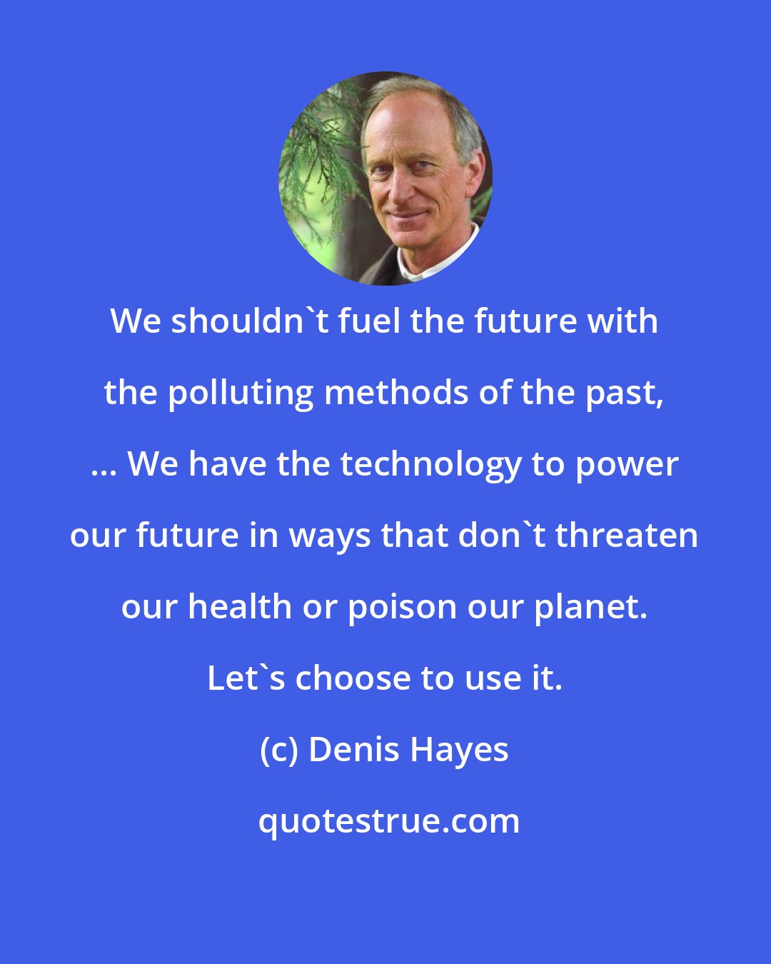 Denis Hayes: We shouldn't fuel the future with the polluting methods of the past, ... We have the technology to power our future in ways that don't threaten our health or poison our planet. Let's choose to use it.