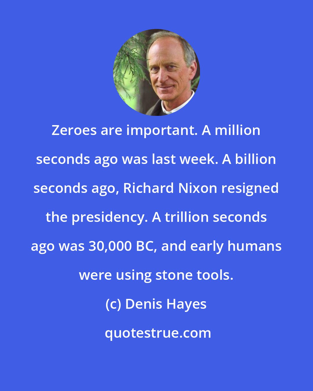 Denis Hayes: Zeroes are important. A million seconds ago was last week. A billion seconds ago, Richard Nixon resigned the presidency. A trillion seconds ago was 30,000 BC, and early humans were using stone tools.