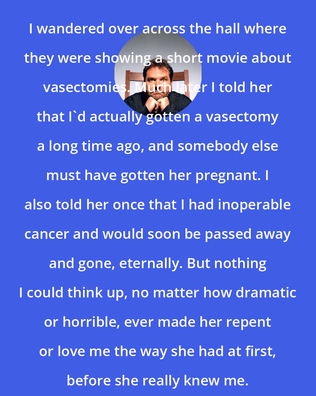 Denis Johnson: I wandered over across the hall where they were showing a short movie about vasectomies. Much later I told her that I'd actually gotten a vasectomy a long time ago, and somebody else must have gotten her pregnant. I also told her once that I had inoperable cancer and would soon be passed away and gone, eternally. But nothing I could think up, no matter how dramatic or horrible, ever made her repent or love me the way she had at first, before she really knew me.