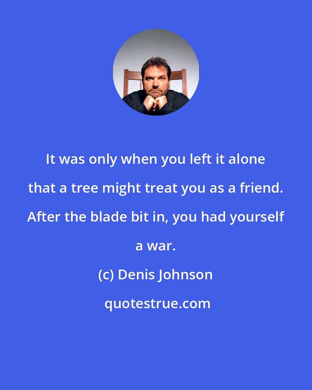 Denis Johnson: It was only when you left it alone that a tree might treat you as a friend. After the blade bit in, you had yourself a war.