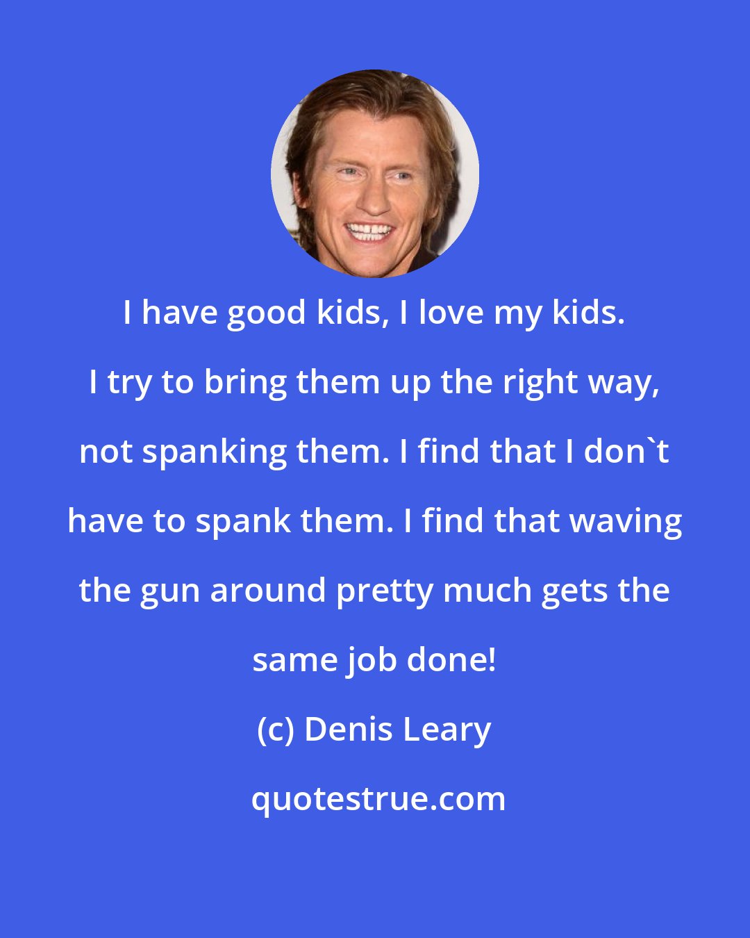 Denis Leary: I have good kids, I love my kids. I try to bring them up the right way, not spanking them. I find that I don't have to spank them. I find that waving the gun around pretty much gets the same job done!