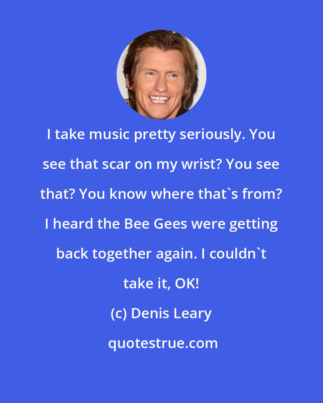Denis Leary: I take music pretty seriously. You see that scar on my wrist? You see that? You know where that's from? I heard the Bee Gees were getting back together again. I couldn't take it, OK!