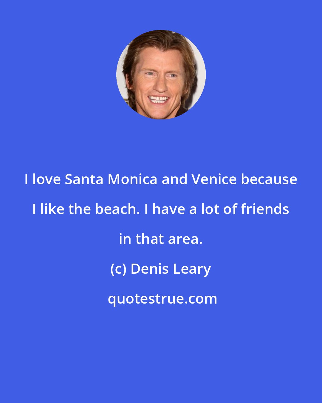 Denis Leary: I love Santa Monica and Venice because I like the beach. I have a lot of friends in that area.