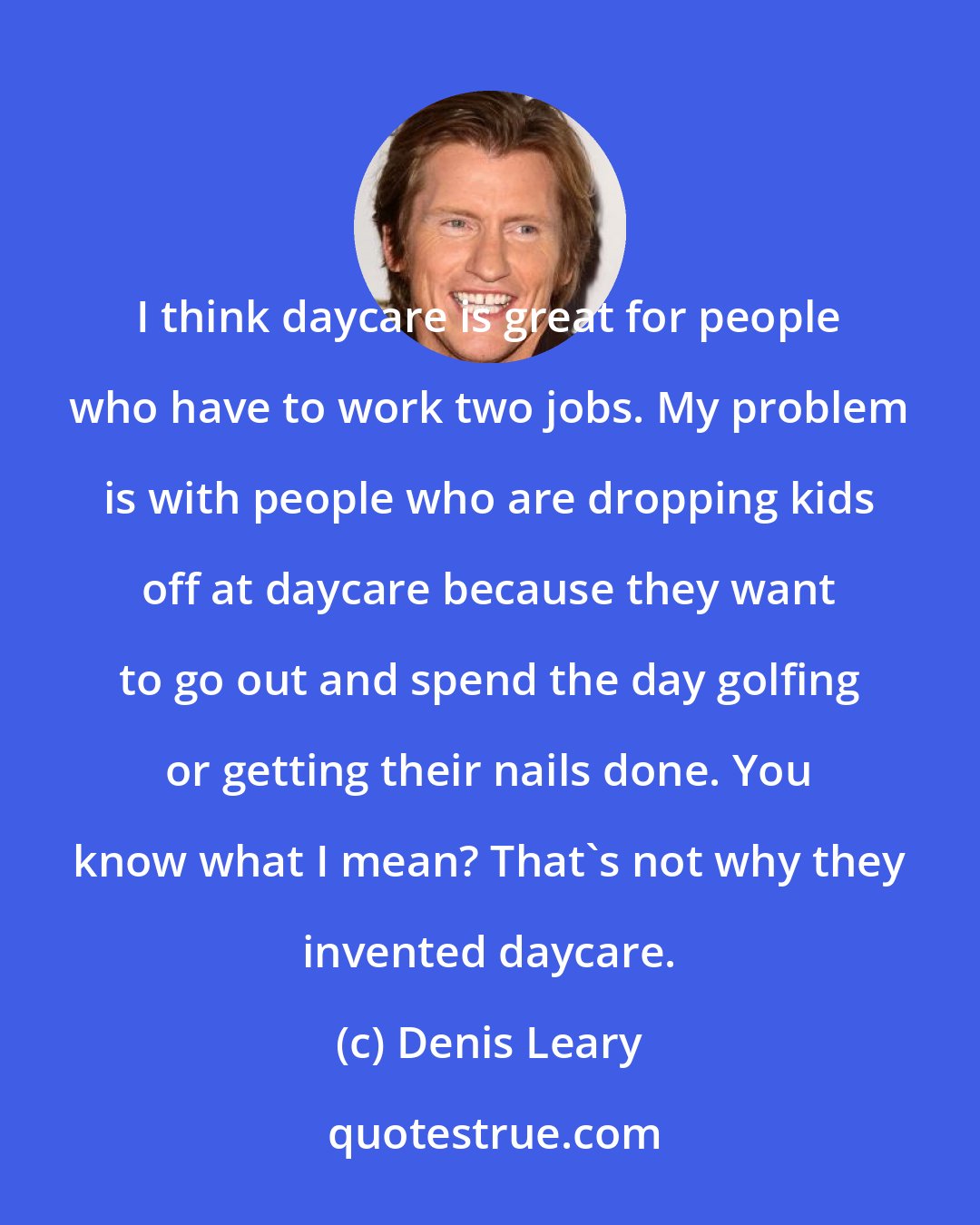 Denis Leary: I think daycare is great for people who have to work two jobs. My problem is with people who are dropping kids off at daycare because they want to go out and spend the day golfing or getting their nails done. You know what I mean? That's not why they invented daycare.