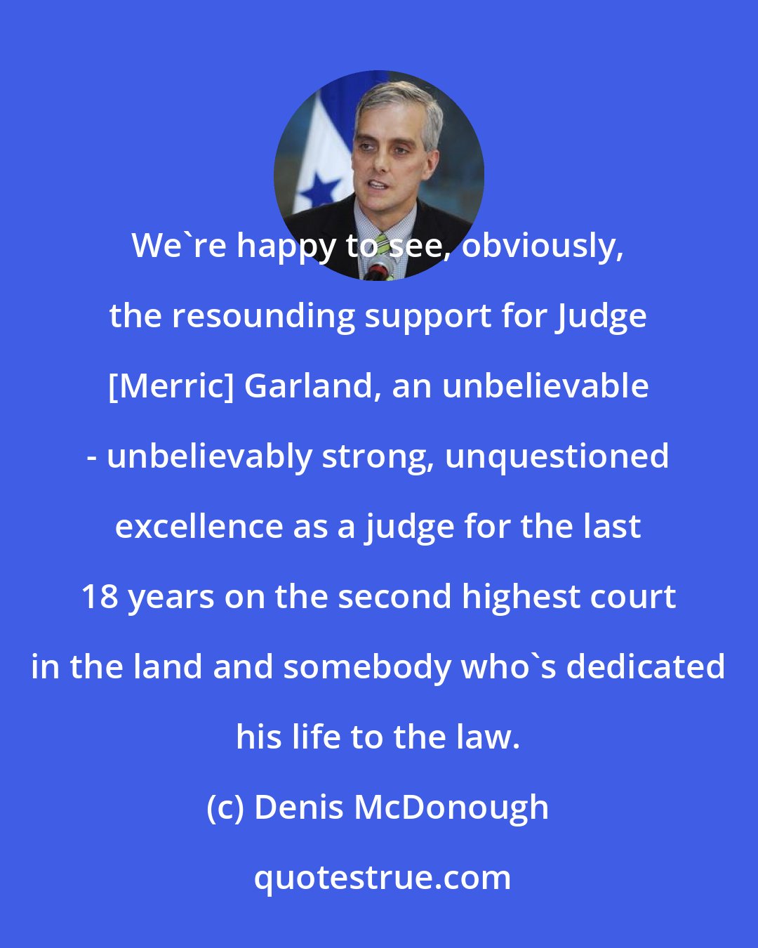 Denis McDonough: We're happy to see, obviously, the resounding support for Judge [Merric] Garland, an unbelievable - unbelievably strong, unquestioned excellence as a judge for the last 18 years on the second highest court in the land and somebody who's dedicated his life to the law.