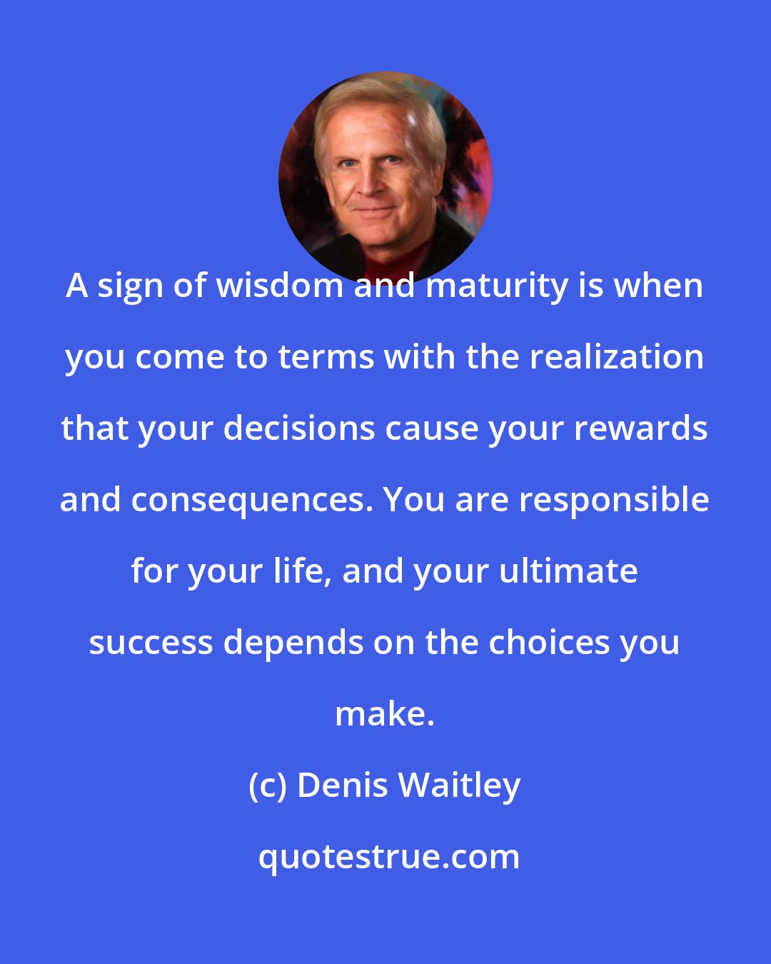 Denis Waitley: A sign of wisdom and maturity is when you come to terms with the realization that your decisions cause your rewards and consequences. You are responsible for your life, and your ultimate success depends on the choices you make.