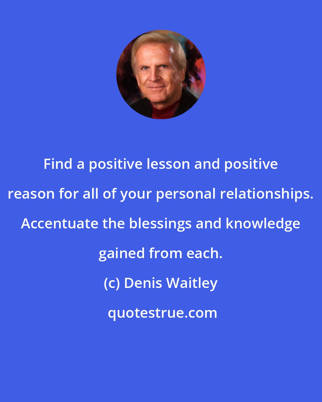 Denis Waitley: Find a positive lesson and positive reason for all of your personal relationships. Accentuate the blessings and knowledge gained from each.