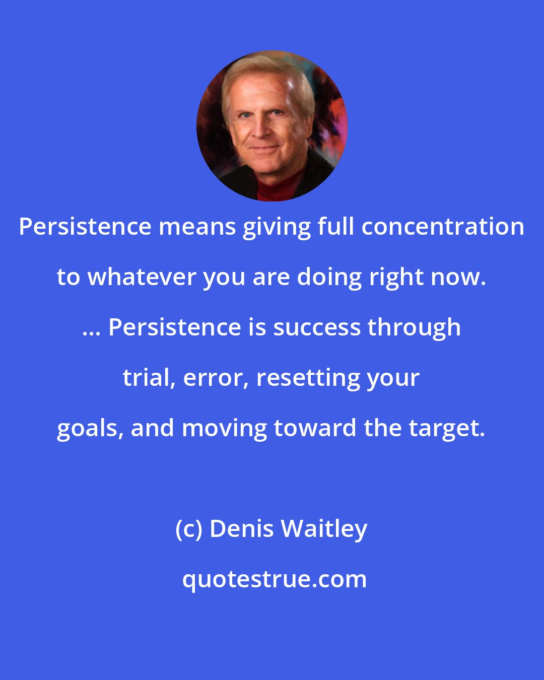 Denis Waitley: Persistence means giving full concentration to whatever you are doing right now. ... Persistence is success through trial, error, resetting your goals, and moving toward the target.