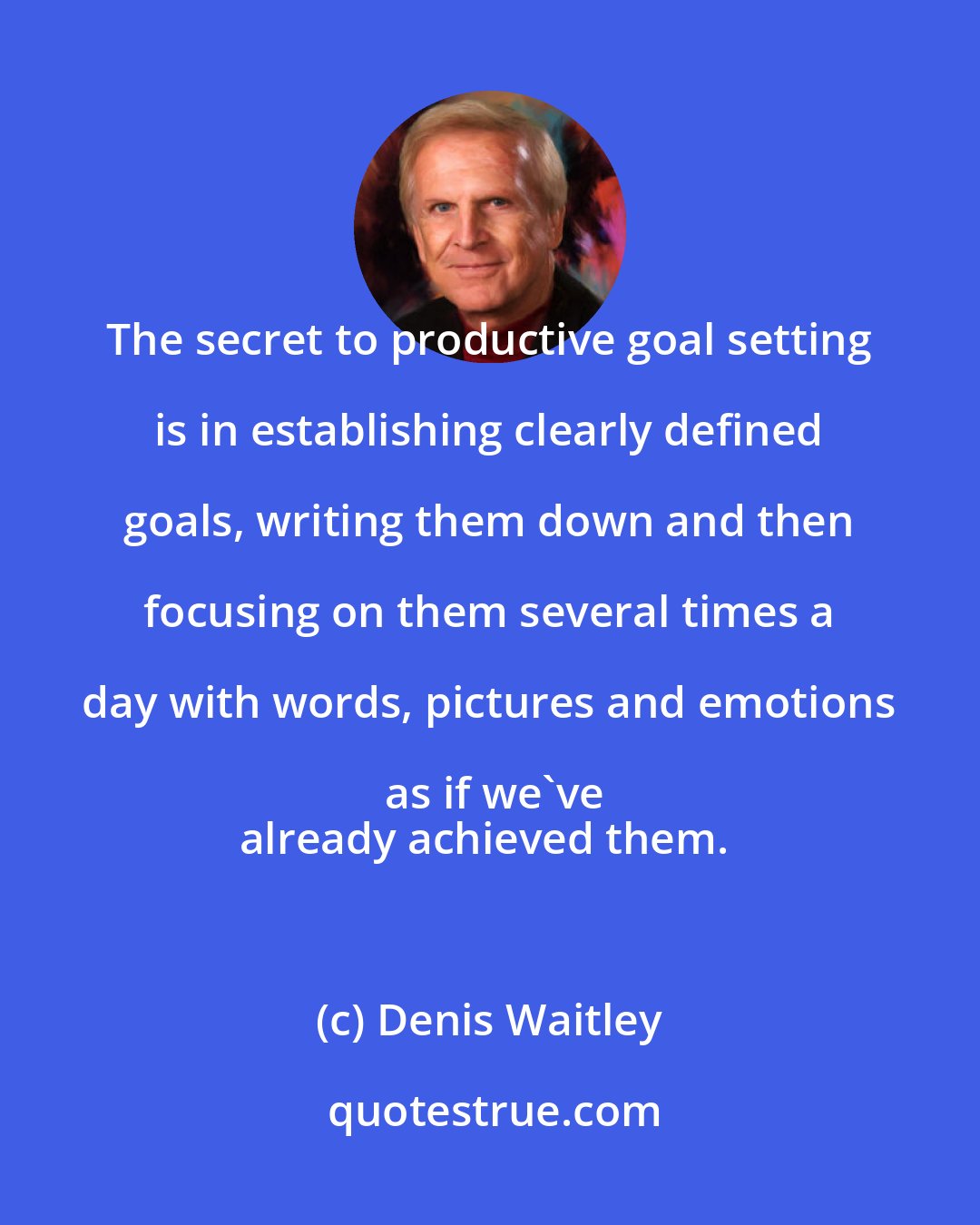 Denis Waitley: The secret to productive goal setting is in establishing clearly defined goals, writing them down and then focusing on them several times a day with words, pictures and emotions as if we've
already achieved them.