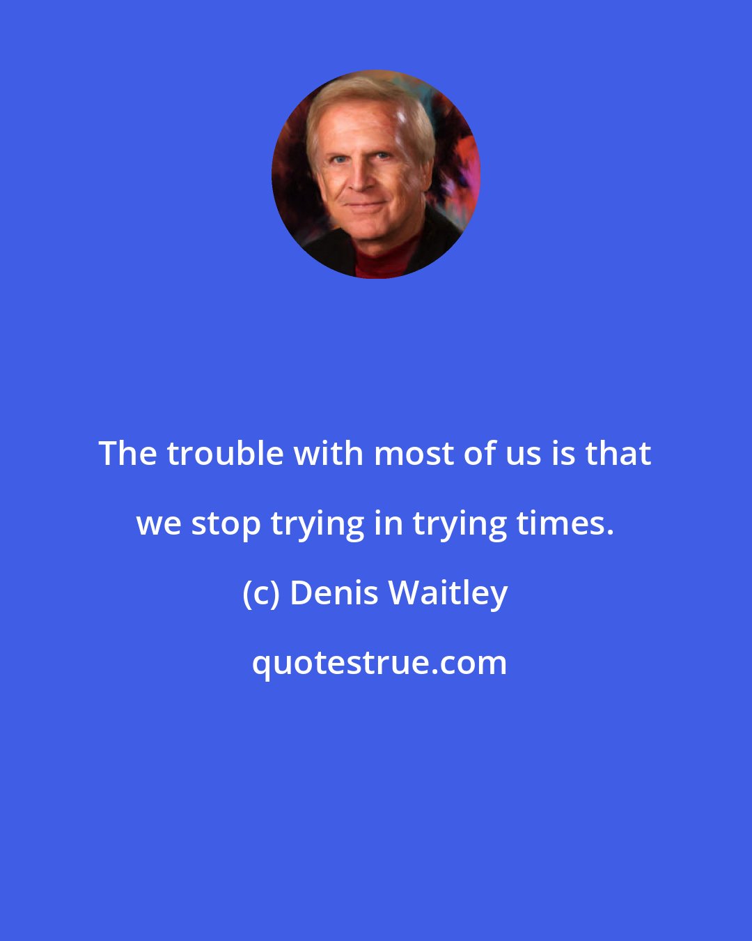 Denis Waitley: The trouble with most of us is that we stop trying in trying times.