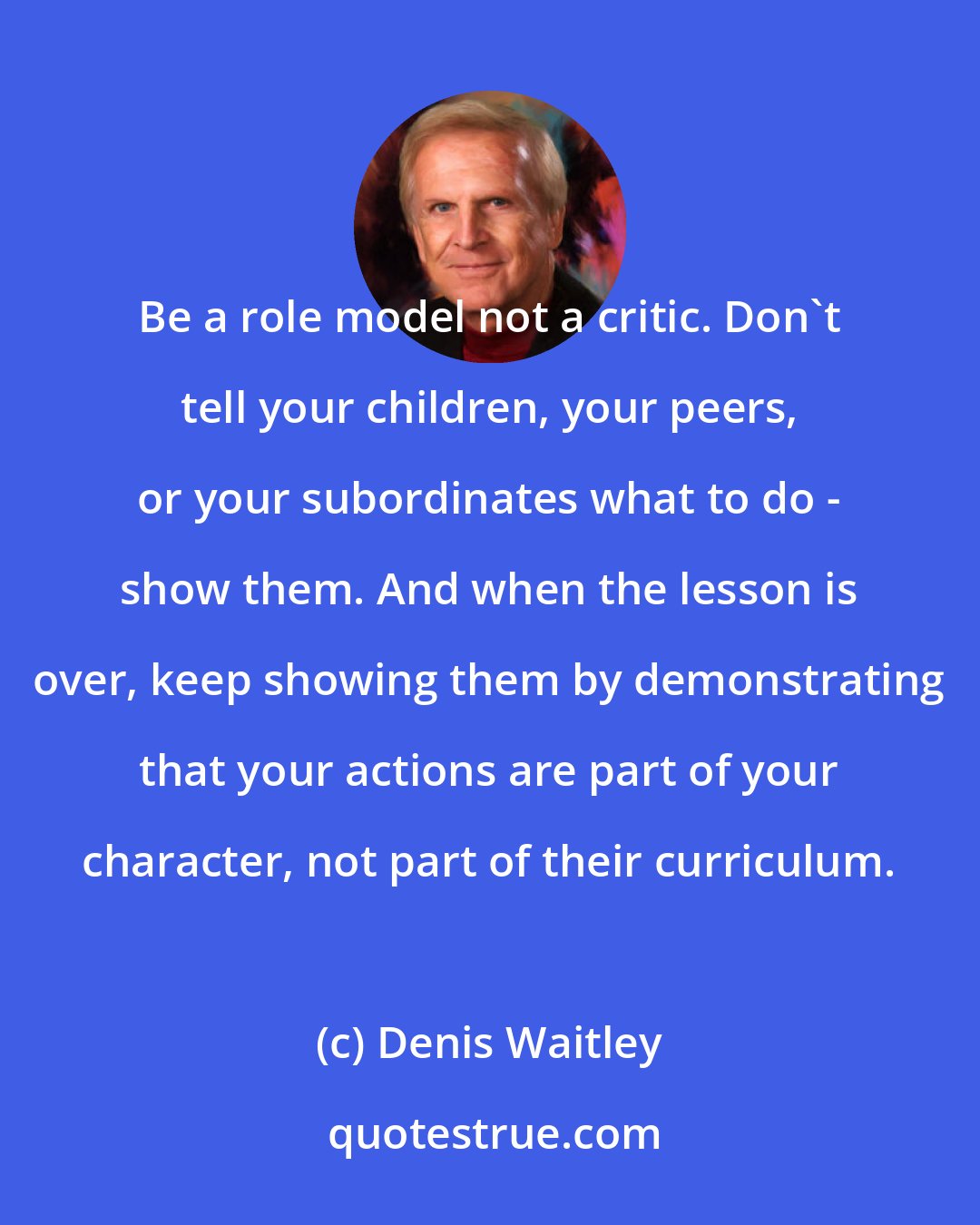 Denis Waitley: Be a role model not a critic. Don't tell your children, your peers, or your subordinates what to do - show them. And when the lesson is over, keep showing them by demonstrating that your actions are part of your character, not part of their curriculum.