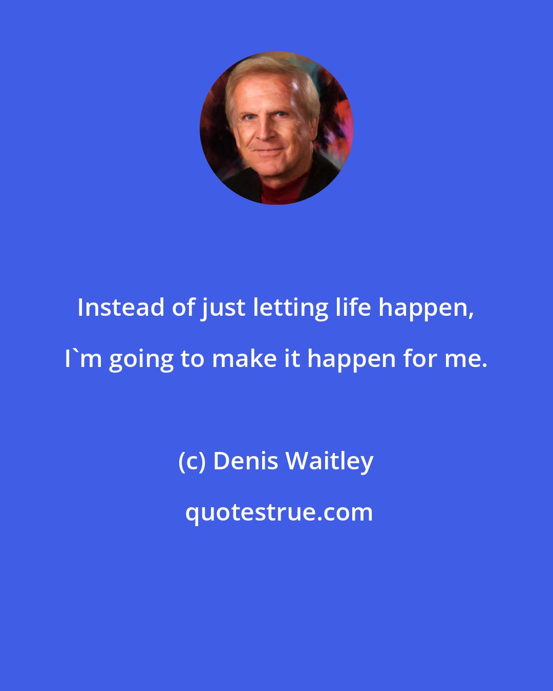Denis Waitley: Instead of just letting life happen, I'm going to make it happen for me.