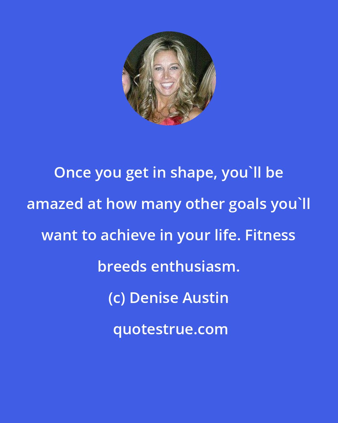 Denise Austin: Once you get in shape, you'll be amazed at how many other goals you'll want to achieve in your life. Fitness breeds enthusiasm.