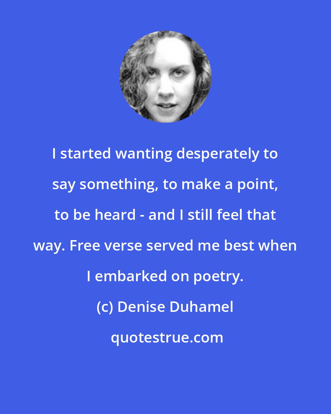Denise Duhamel: I started wanting desperately to say something, to make a point, to be heard - and I still feel that way. Free verse served me best when I embarked on poetry.