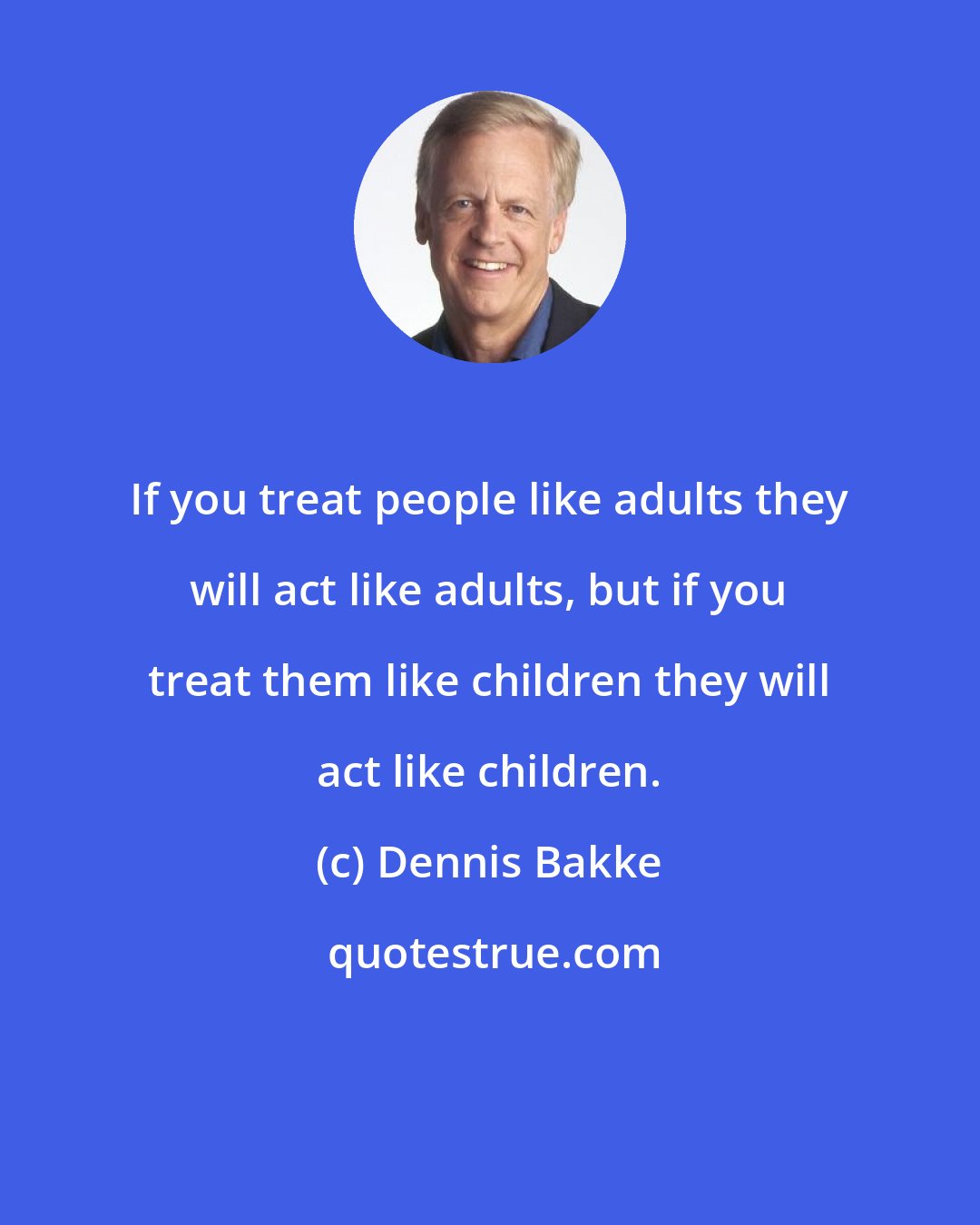 Dennis Bakke: If you treat people like adults they will act like adults, but if you treat them like children they will act like children.