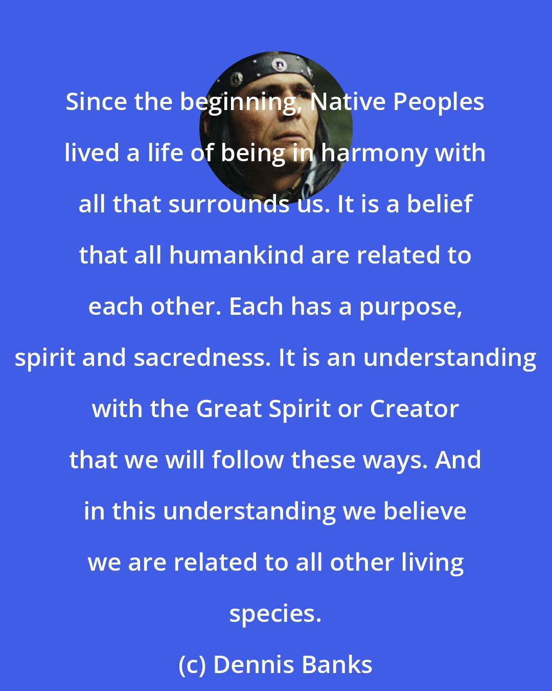 Dennis Banks: Since the beginning, Native Peoples lived a life of being in harmony with all that surrounds us. It is a belief that all humankind are related to each other. Each has a purpose, spirit and sacredness. It is an understanding with the Great Spirit or Creator that we will follow these ways. And in this understanding we believe we are related to all other living species.