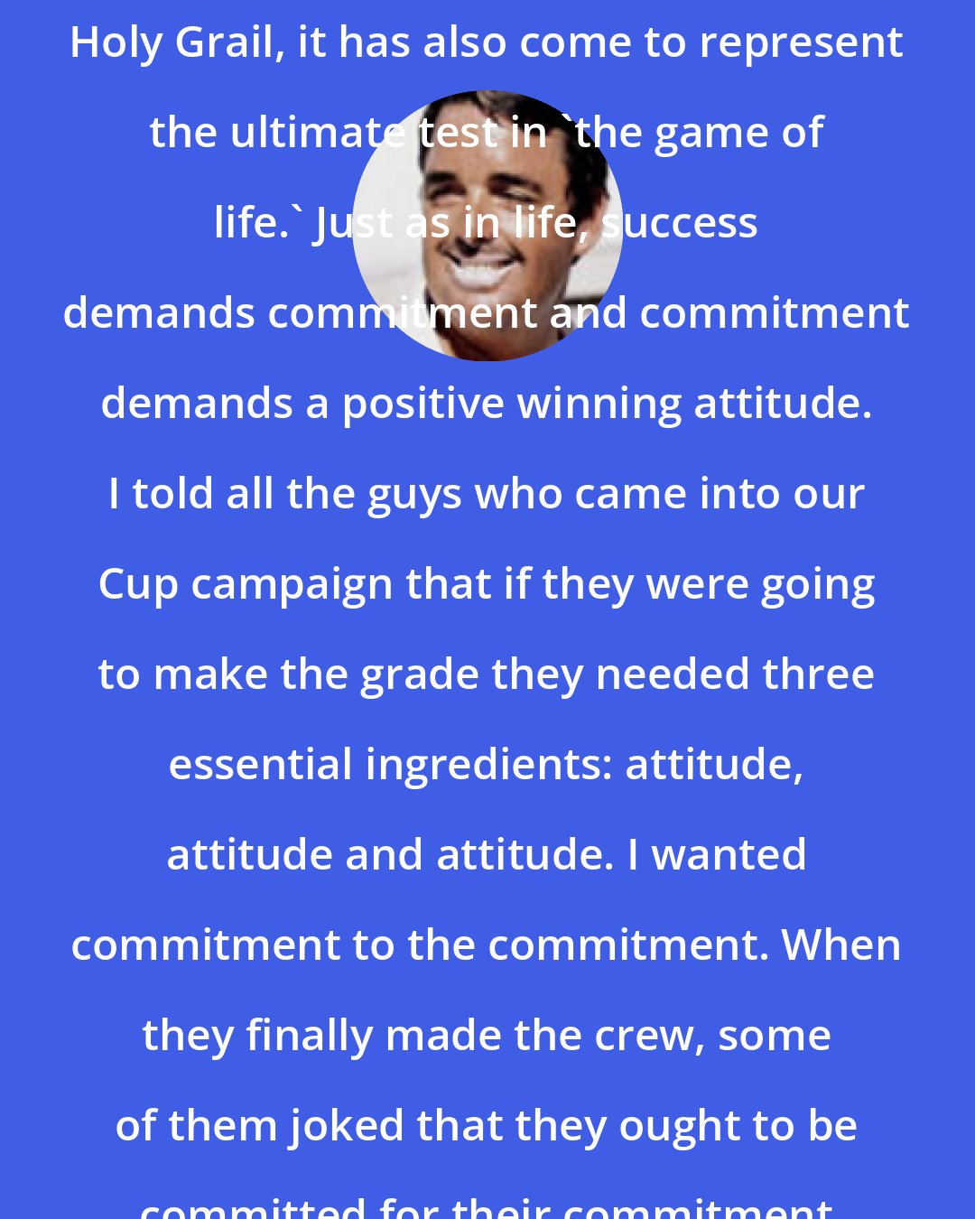 Dennis Conner: While the (America's) Cup is yachting's Holy Grail, it has also come to represent the ultimate test in 'the game of life.' Just as in life, success demands commitment and commitment demands a positive winning attitude. I told all the guys who came into our Cup campaign that if they were going to make the grade they needed three essential ingredients: attitude, attitude and attitude. I wanted commitment to the commitment. When they finally made the crew, some of them joked that they ought to be committed for their commitment to the commitment.
